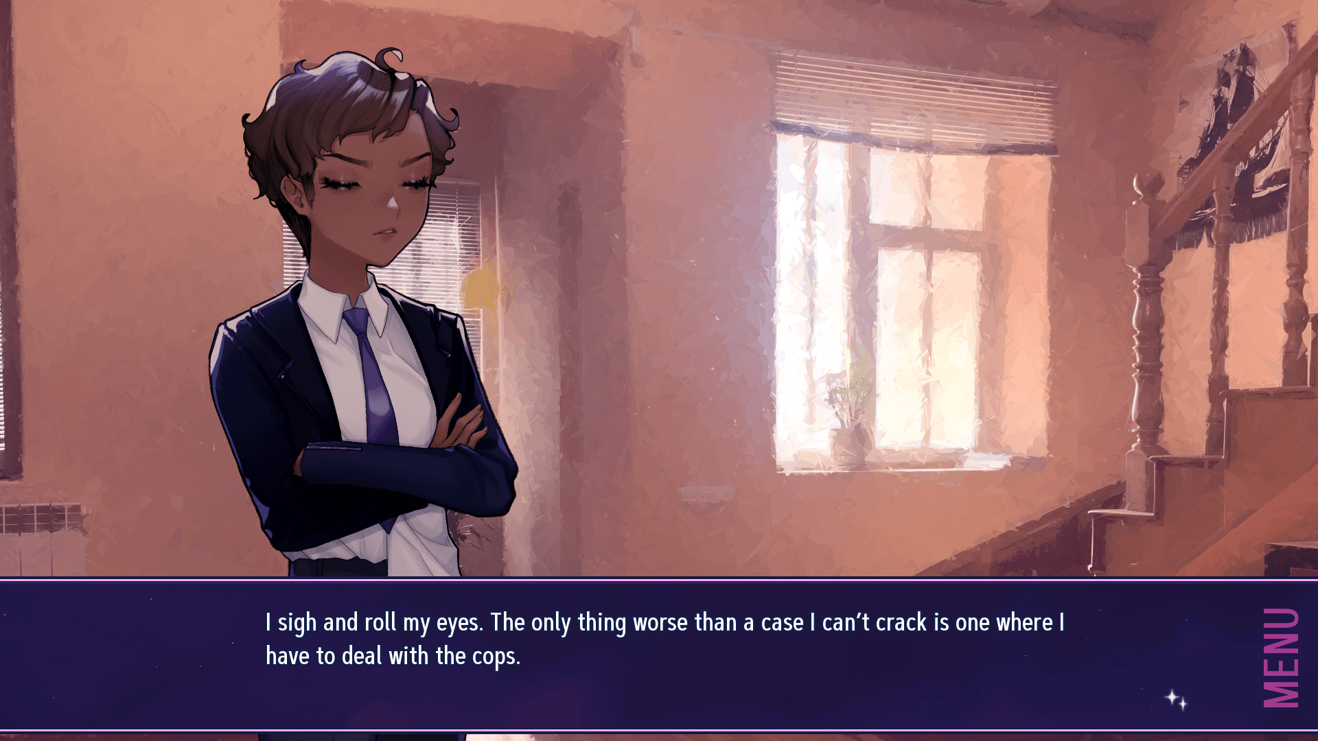 A screenshot showing a woman with brown skin and short dark brown hair standing with her eyes closed and a focused look on her face.  She's in a living room, with light coming in through the windows and a staircase off to the side leading upstairs.  The woman is wearing a dark blue suit blazer and matching pants, a white collared undershirt that's half untucked, and a blue tie.
A text box at the bottom of the screen reads "I sigh and roll my eyes.  The only thing worse than a case I can't crack is one where I have to deal with the cops."